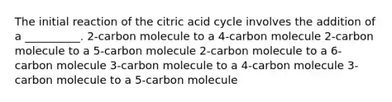 The initial reaction of the citric acid cycle involves the addition of a __________. 2-carbon molecule to a 4-carbon molecule 2-carbon molecule to a 5-carbon molecule 2-carbon molecule to a 6-carbon molecule 3-carbon molecule to a 4-carbon molecule 3-carbon molecule to a 5-carbon molecule