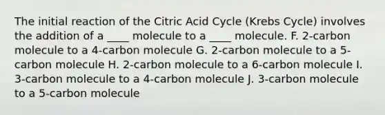 The initial reaction of the Citric Acid Cycle (Krebs Cycle) involves the addition of a ____ molecule to a ____ molecule. F. 2-carbon molecule to a 4-carbon molecule G. 2-carbon molecule to a 5-carbon molecule H. 2-carbon molecule to a 6-carbon molecule I. 3-carbon molecule to a 4-carbon molecule J. 3-carbon molecule to a 5-carbon molecule