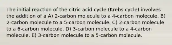 The initial reaction of the citric acid cycle (<a href='https://www.questionai.com/knowledge/kqfW58SNl2-krebs-cycle' class='anchor-knowledge'>krebs cycle</a>) involves the addition of a A) 2-carbon molecule to a 4-carbon molecule. B) 2-carbon molecule to a 5-carbon molecule. C) 2-carbon molecule to a 6-carbon molecule. D) 3-carbon molecule to a 4-carbon molecule. E) 3-carbon molecule to a 5-carbon molecule.