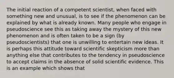 The initial reaction of a competent scientist, when faced with something new and unusual, is to see if the phenomenon can be explained by what is already known. Many people who engage in pseudoscience see this as taking away the mystery of this new phenomenon and is often taken to be a sign (by pseudoscientists) that one is unwilling to entertain new ideas. It is perhaps this attitude toward scientific skepticism more than anything else that contributes to the tendency in pseudoscience to accept claims in the absence of solid scientific evidence. This is an example which shows that