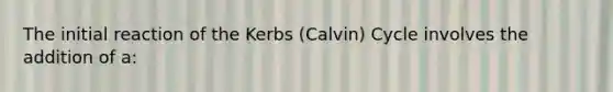 The initial reaction of the Kerbs (Calvin) Cycle involves the addition of a: