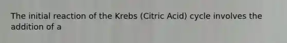 The initial reaction of the Krebs (Citric Acid) cycle involves the addition of a