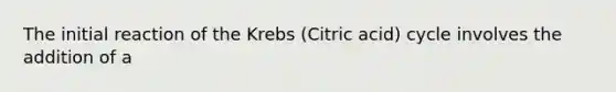 The initial reaction of the Krebs (Citric acid) cycle involves the addition of a