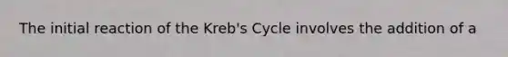 The initial reaction of the Kreb's Cycle involves the addition of a