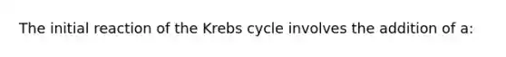 The initial reaction of the Krebs cycle involves the addition of a: