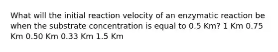 What will the initial reaction velocity of an enzymatic reaction be when the substrate concentration is equal to 0.5 Km? 1 Km 0.75 Km 0.50 Km 0.33 Km 1.5 Km