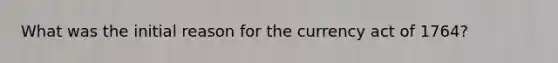What was the initial reason for the currency act of 1764?