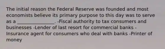 The initial reason the Federal Reserve was founded and most economists believe its primary purpose to this day was to serve as a ________________. -Fiscal authority to tax consumers and businesses -Lender of last resort for commercial banks -Insurance agent for consumers who deal with banks -Printer of money