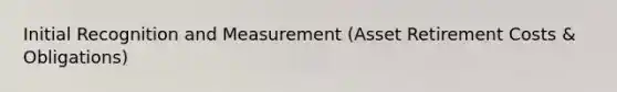 Initial Recognition and Measurement (Asset Retirement Costs & Obligations)