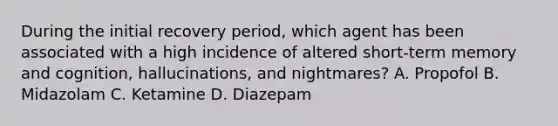 During the initial recovery period, which agent has been associated with a high incidence of altered short-term memory and cognition, hallucinations, and nightmares? A. Propofol B. Midazolam C. Ketamine D. Diazepam