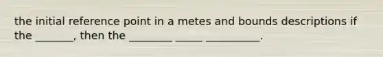 the initial reference point in a metes and bounds descriptions if the _______, then the ________ _____ __________.