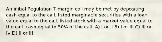 An initial Regulation T margin call may be met by depositing cash equal to the call. listed marginable securities with a loan value equal to the call. listed stock with a market value equal to the call. cash equal to 50% of the call. A) I or II B) I or III C) III or IV D) II or III