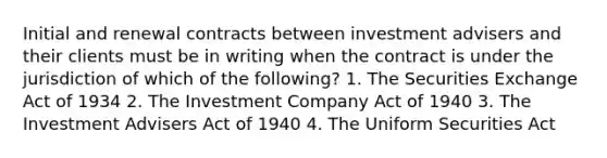 Initial and renewal contracts between investment advisers and their clients must be in writing when the contract is under the jurisdiction of which of the following? 1. The Securities Exchange Act of 1934 2. The Investment Company Act of 1940 3. The Investment Advisers Act of 1940 4. The Uniform Securities Act