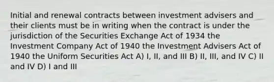 Initial and renewal contracts between investment advisers and their clients must be in writing when the contract is under the jurisdiction of the Securities Exchange Act of 1934 the Investment Company Act of 1940 the Investment Advisers Act of 1940 the Uniform Securities Act A) I, II, and III B) II, III, and IV C) II and IV D) I and III