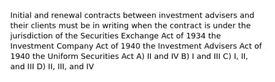 Initial and renewal contracts between investment advisers and their clients must be in writing when the contract is under the jurisdiction of the Securities Exchange Act of 1934 the Investment Company Act of 1940 the Investment Advisers Act of 1940 the Uniform Securities Act A) II and IV B) I and III C) I, II, and III D) II, III, and IV