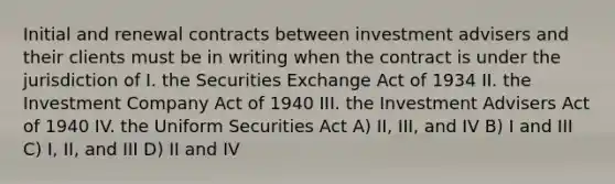 Initial and renewal contracts between investment advisers and their clients must be in writing when the contract is under the jurisdiction of I. the Securities Exchange Act of 1934 II. the Investment Company Act of 1940 III. the Investment Advisers Act of 1940 IV. the Uniform Securities Act A) II, III, and IV B) I and III C) I, II, and III D) II and IV