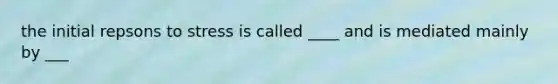 the initial repsons to stress is called ____ and is mediated mainly by ___
