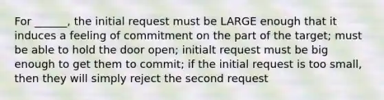 For ______, the initial request must be LARGE enough that it induces a feeling of commitment on the part of the target; must be able to hold the door open; initialt request must be big enough to get them to commit; if the initial request is too small, then they will simply reject the second request