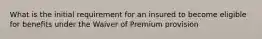 What is the initial requirement for an insured to become eligible for benefits under the Waiver of Premium provision