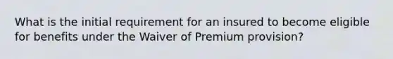 What is the initial requirement for an insured to become eligible for benefits under the Waiver of Premium provision?