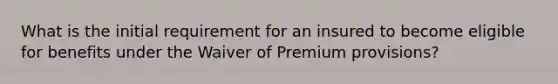 What is the initial requirement for an insured to become eligible for benefits under the Waiver of Premium provisions?