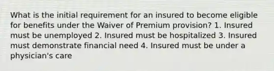 What is the initial requirement for an insured to become eligible for benefits under the Waiver of Premium provision? 1. Insured must be unemployed 2. Insured must be hospitalized 3. Insured must demonstrate financial need 4. Insured must be under a physician's care