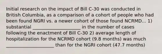 Initial research on the impact of Bill C-30 was conducted in British Columbia, as a comparison of a cohort of people who had been found NGRI vs. a newer cohort of those found NCRMD... 1) substantial _____________________ in the number of cases following the enactment of Bill C-30 2) average length of hospitalization for the NCRMD cohort (9.8 months) was much _____________________ than for the NGRI cohort (47.7 months)