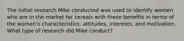 The initial research Mike conducted was used to identify women who are in the market for cereals with these benefits in terms of the women's characteristics, attitudes, interests, and motivation. What type of research did Mike conduct?