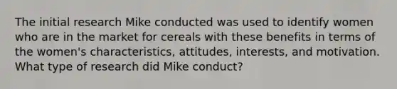 The initial research Mike conducted was used to identify women who are in the market for cereals with these benefits in terms of the women's characteristics, attitudes, interests, and motivation. What type of research did Mike conduct?