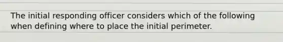 The initial responding officer considers which of the following when defining where to place the initial perimeter.