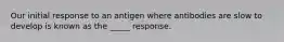 Our initial response to an antigen where antibodies are slow to develop is known as the _____ response.