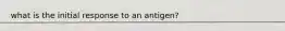 what is the initial response to an antigen?