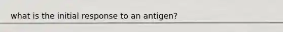 what is the initial response to an antigen?