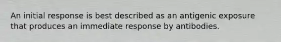 An initial response is best described as an antigenic exposure that produces an immediate response by antibodies.