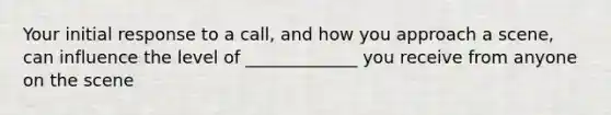 Your initial response to a call, and how you approach a scene, can influence the level of _____________ you receive from anyone on the scene