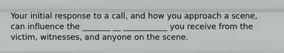 Your initial response to a call, and how you approach a scene, can influence the _______ __ ___________ you receive from the victim, witnesses, and anyone on the scene.