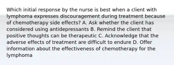 Which initial response by the nurse is best when a client with lymphoma expresses discouragement during treatment because of chemotherapy side effects? A. Ask whether the client has considered using antidepressants B. Remind the client that positive thoughts can be therapeutic C. Acknowledge that the adverse effects of treatment are difficult to endure D. Offer information about the effectiveness of chemotherapy for the lymphoma