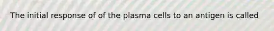 The initial response of of the plasma cells to an antigen is called