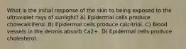 What is the initial response of the skin to being exposed to the ultraviolet rays of sunlight? A) Epidermal cells produce cholecalciferol. B) Epidermal cells produce calcitriol. C) Blood vessels in the dermis absorb Ca2+. D) Epidermal cells produce cholesterol.