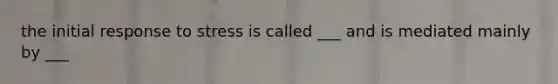 the initial response to stress is called ___ and is mediated mainly by ___