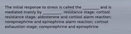 The initial response to stress is called the _________ and is mediated mainly by __________. resistance stage; cortisol resistance stage; aldosterone and cortisol alarm reaction; norepinephrine and epinephrine alarm reaction; cortisol exhaustion stage; norepinephrine and epinephrine