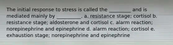 The initial response to stress is called the _________ and is mediated mainly by __________. a. resistance stage; cortisol b. resistance stage; aldosterone and cortisol c. alarm reaction; norepinephrine and epinephrine d. alarm reaction; cortisol e. exhaustion stage; norepinephrine and epinephrine