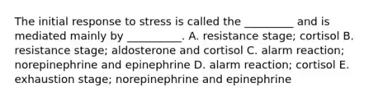 The initial response to stress is called the _________ and is mediated mainly by __________. A. resistance stage; cortisol B. resistance stage; aldosterone and cortisol C. alarm reaction; norepinephrine and epinephrine D. alarm reaction; cortisol E. exhaustion stage; norepinephrine and epinephrine