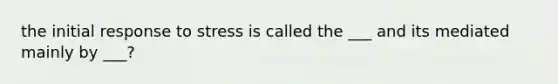 the initial response to stress is called the ___ and its mediated mainly by ___?