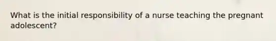 What is the initial responsibility of a nurse teaching the pregnant adolescent?