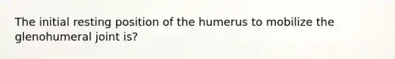 The initial resting position of the humerus to mobilize the glenohumeral joint is?