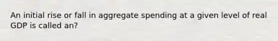 An initial rise or fall in aggregate spending at a given level of real GDP is called an?