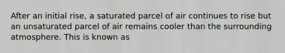 After an initial rise, a saturated parcel of air continues to rise but an unsaturated parcel of air remains cooler than the surrounding atmosphere. This is known as