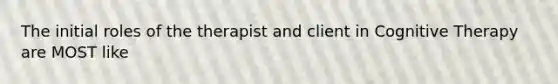 The initial roles of the therapist and client in Cognitive Therapy are MOST like