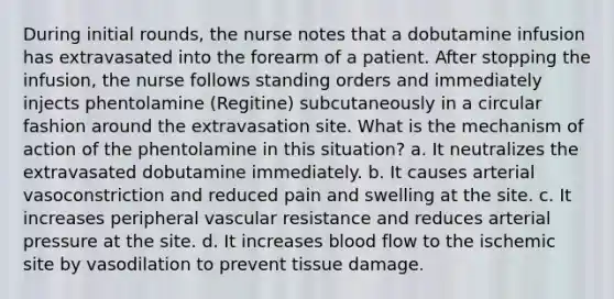 During initial rounds, the nurse notes that a dobutamine infusion has extravasated into the forearm of a patient. After stopping the infusion, the nurse follows standing orders and immediately injects phentolamine (Regitine) subcutaneously in a circular fashion around the extravasation site. What is the mechanism of action of the phentolamine in this situation? a. It neutralizes the extravasated dobutamine immediately. b. It causes arterial vasoconstriction and reduced pain and swelling at the site. c. It increases peripheral vascular resistance and reduces arterial pressure at the site. d. It increases blood flow to the ischemic site by vasodilation to prevent tissue damage.